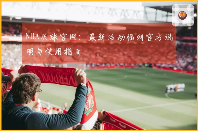 NBA买球官网：最新活动福利官方说明与使用指南