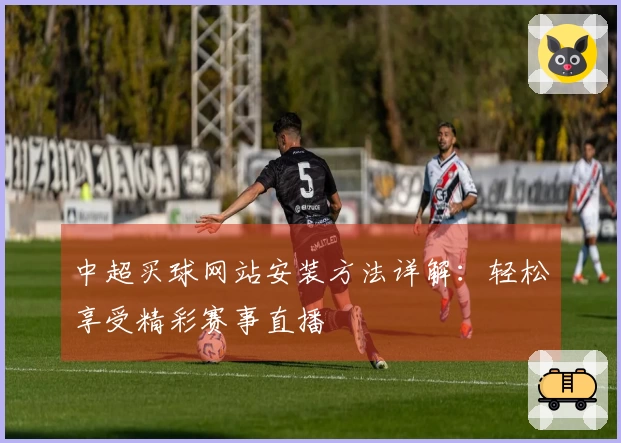 中超买球网站安装方法详解：轻松享受精彩赛事直播